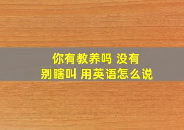 你有教养吗 没有 别瞎叫 用英语怎么说